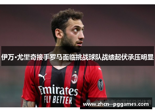 伊万·尤里奇接手罗马面临挑战球队战绩起伏承压明显