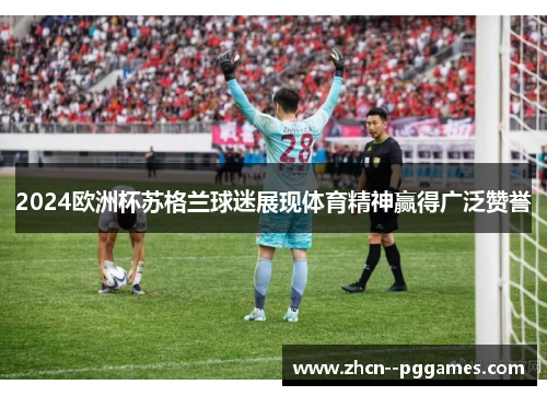 2024欧洲杯苏格兰球迷展现体育精神赢得广泛赞誉 2024欧洲杯苏格兰球迷展现体育精神赢得广泛赞誉