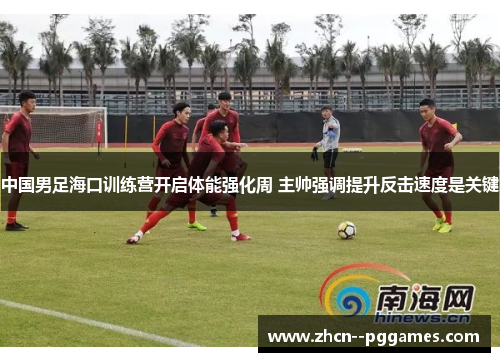 中国男足海口训练营开启体能强化周 主帅强调提升反击速度是关键