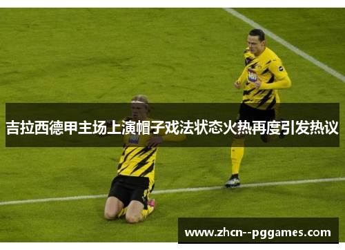 吉拉西德甲主场上演帽子戏法状态火热再度引发热议 吉拉西德甲主场上演帽子戏法状态火热再度引发热议